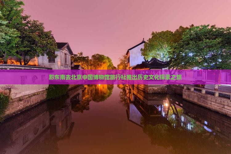 黔东南去北京中国博物馆旅行社推出历史文化探索之旅