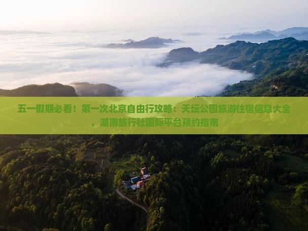 五一假期必看！第一次北京自由行攻略：天坛公园旅游住宿信息大全，湖南旅行社国际平台预约指南
