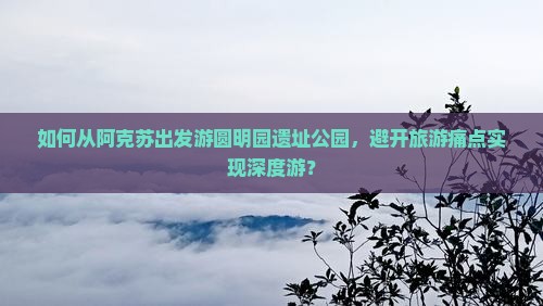 如何从阿克苏出发游圆明园遗址公园，避开旅游痛点实现深度游？