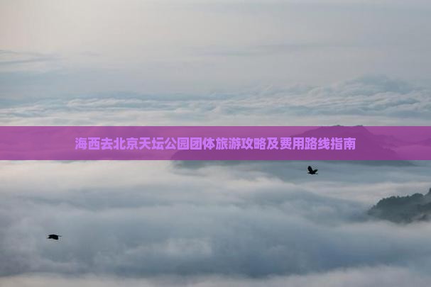 海西去北京天坛公园团体旅游攻略及费用路线指南