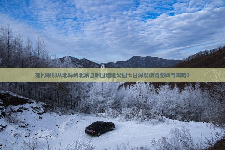 如何规划从北海到北京圆明园遗址公园七日深度游览路线与攻略？