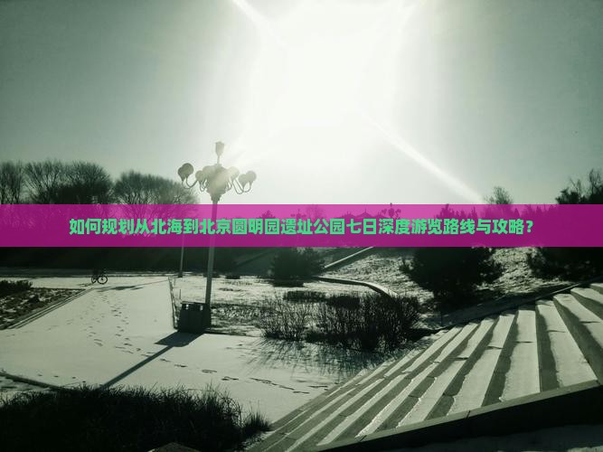 如何规划从北海到北京圆明园遗址公园七日深度游览路线与攻略？
