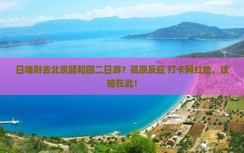 日喀则去北京颐和园二日游？高原反应+打卡网红地，攻略在此！