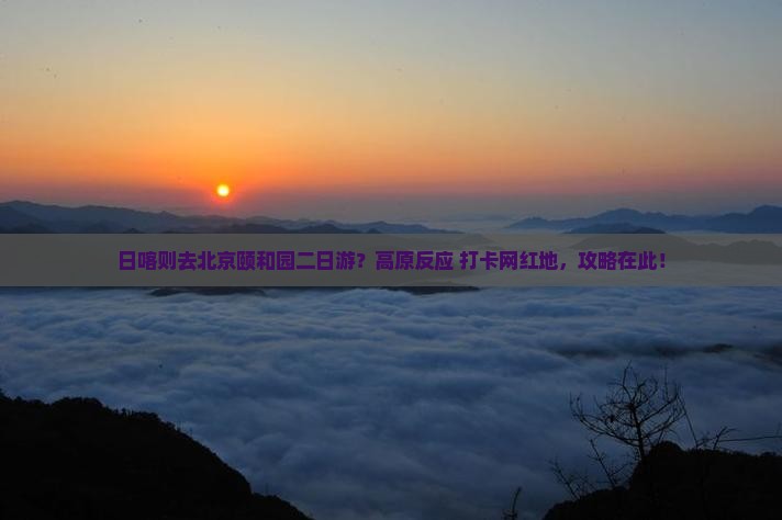 日喀则去北京颐和园二日游？高原反应+打卡网红地，攻略在此！