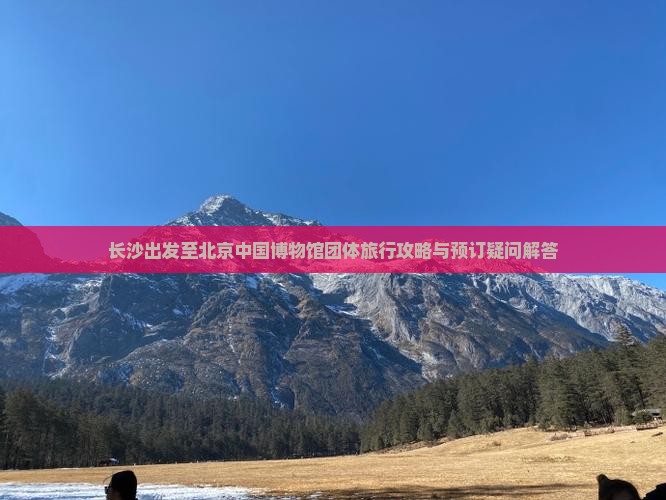 长沙出发至北京中国博物馆团体旅行攻略与预订疑问解答