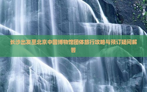 长沙出发至北京中国博物馆团体旅行攻略与预订疑问解答