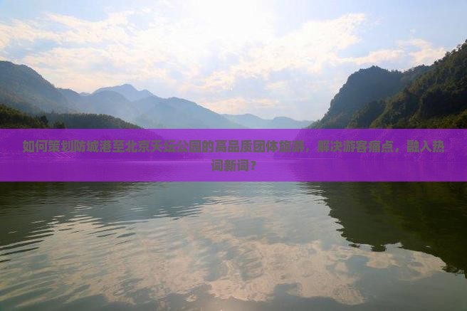 如何策划防城港至北京天坛公园的高品质团体旅游，解决游客痛点，融入热词新词？