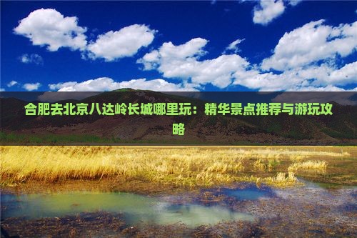 合肥去北京八达岭长城哪里玩：精华景点推荐与游玩攻略