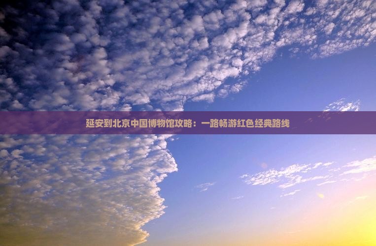 延安到北京中国博物馆攻略：一路畅游红色经典路线