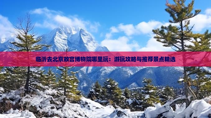 临沂去北京故宫博物院哪里玩：游玩攻略与推荐景点精选
