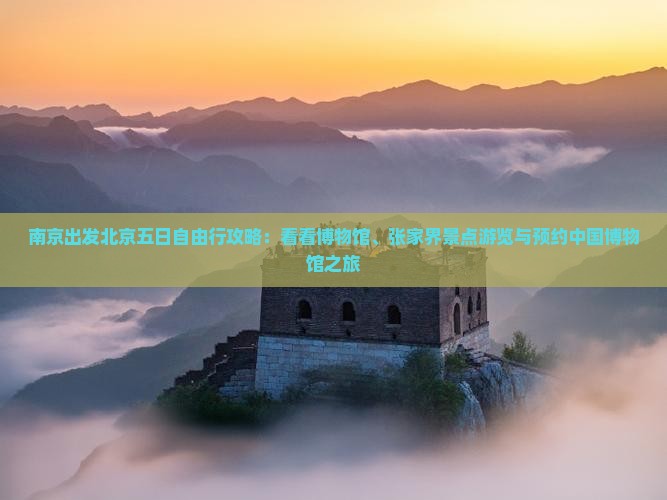 南京出发北京五日自由行攻略：看看博物馆、张家界景点游览与预约中国博物馆之旅