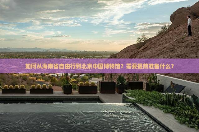 如何从海南省自由行到北京中国博物馆？需要提前准备什么？