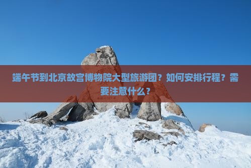 端午节到北京故宫博物院大型旅游团？如何安排行程？需要注意什么？
