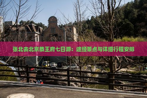张北去北京恭王府七日游：途经景点与详细行程安排