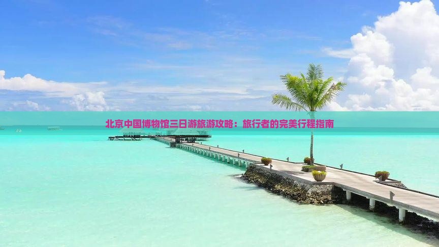 北京中国博物馆三日游旅游攻略：旅行者的完美行程指南