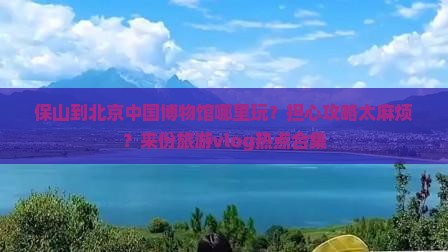 保山到北京中国博物馆哪里玩？担心攻略太麻烦？来份旅游vlog热点合集