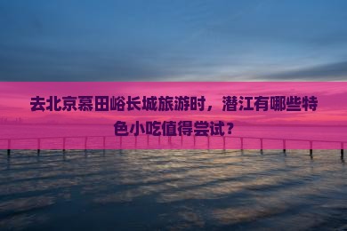 去北京慕田峪长城旅游时，潜江有哪些特色小吃值得尝试？