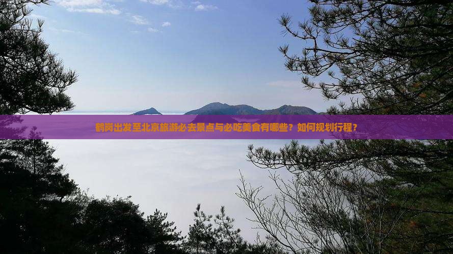 鹤岗出发至北京旅游必去景点与必吃美食有哪些？如何规划行程？