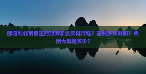 邵阳到北京恭王府旅游怎么安排行程？需要多长时间？费用大概是多少？