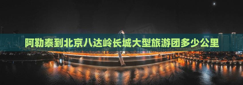 阿勒泰到北京八达岭长城大型旅游团多少公里