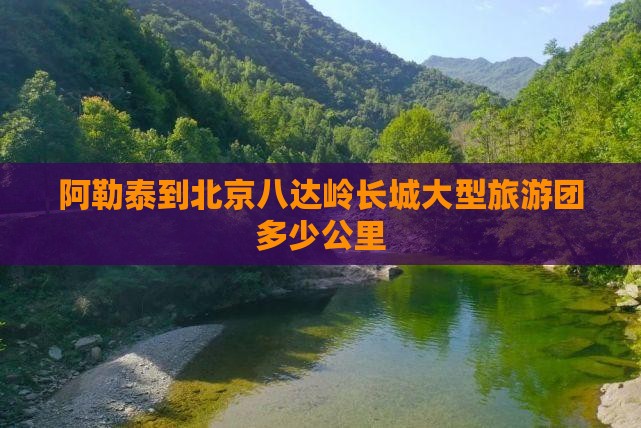 阿勒泰到北京八达岭长城大型旅游团多少公里