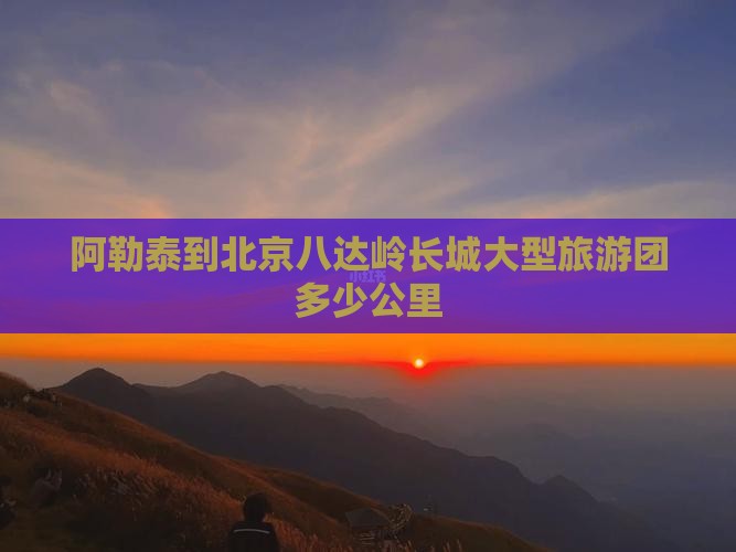 阿勒泰到北京八达岭长城大型旅游团多少公里