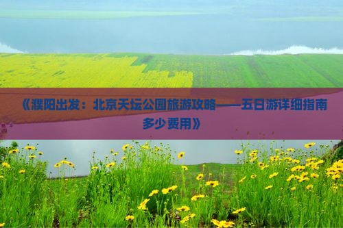 《濮阳出发：北京天坛公园旅游攻略——五日游详细指南多少费用》