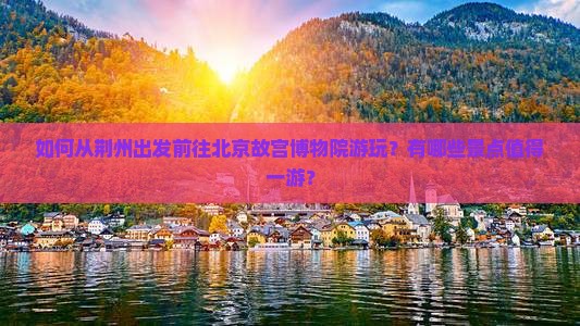 如何从荆州出发前往北京故宫博物院游玩？有哪些景点值得一游？