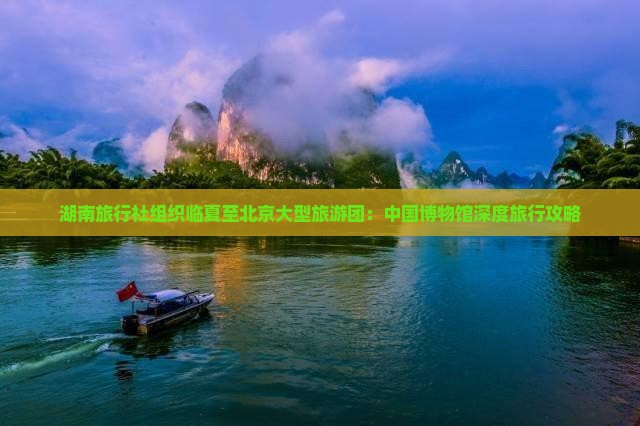 湖南旅行社组织临夏至北京大型旅游团：中国博物馆深度旅行攻略