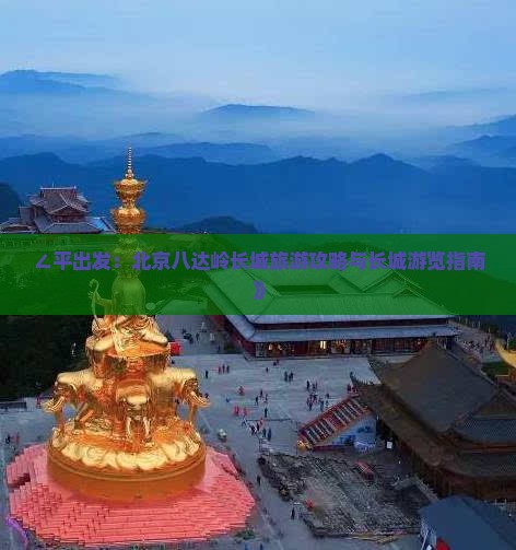 ∠平出发：北京八达岭长城旅游攻略与长城游览指南》
