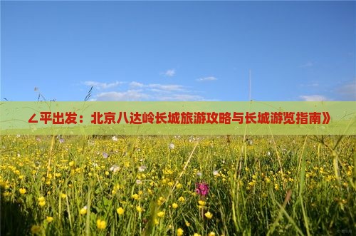 ∠平出发：北京八达岭长城旅游攻略与长城游览指南》