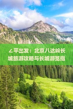 ∠平出发：北京八达岭长城旅游攻略与长城游览指南》