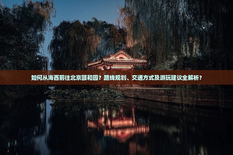 如何从海西前往北京颐和园？路线规划、交通方式及游玩建议全解析？