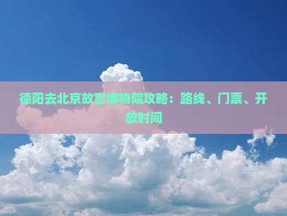 德阳去北京故宫博物院攻略：路线、门票、开放时间