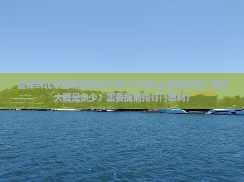 盘锦到北京圆明园遗址公园二日游怎么安排行程？费用大概是多少？需要提前预订门票吗？