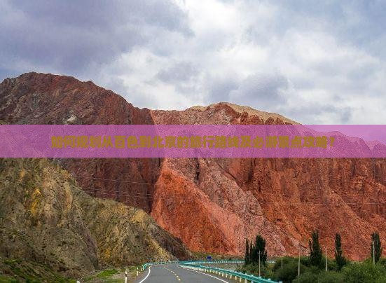 如何规划从百色到北京的旅行路线及必游景点攻略？