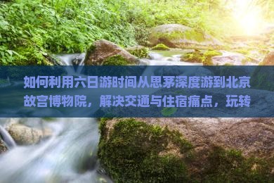 如何利用六日游时间从思茅深度游到北京故宫博物院,解决交通与住宿痛点,玩转网红打卡地? 如何利用六日游时间从思茅深度游到北京故宫博物院,解决交通与住宿痛点,玩转网红打卡地?