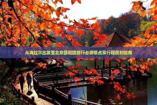 从海拉尔出发至北京颐和园旅行必游景点及行程规划指南