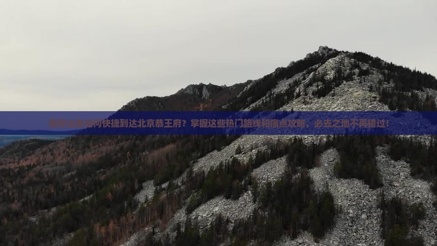 阳泉出发如何快捷到达北京恭王府？掌握这些热门路线和痛点攻略，必去之地不再错过！