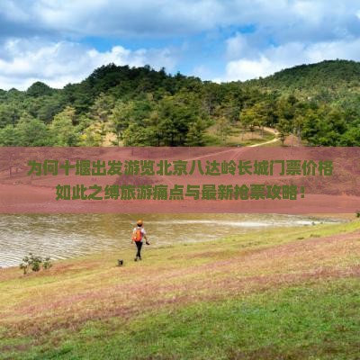 为何十堰出发游览北京八达岭长城门票价格如此之缚旅游痛点与最新抢票攻略！
