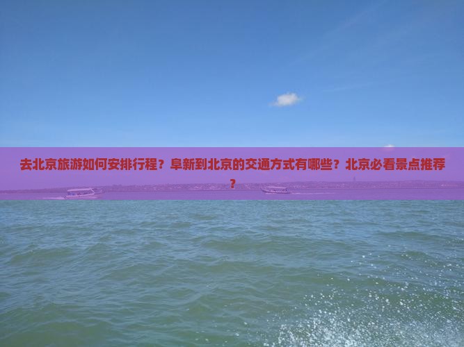去北京旅游如何安排行程？阜新到北京的交通方式有哪些？北京必看景点推荐？