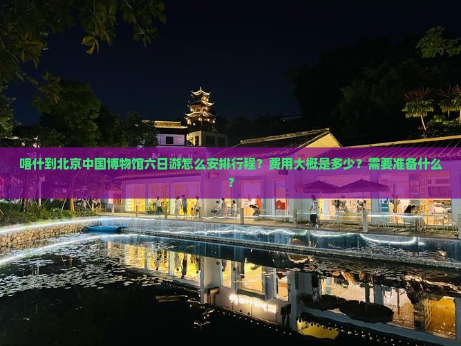 喀什到北京中国博物馆六日游怎么安排行程？费用大概是多少？需要准备什么？