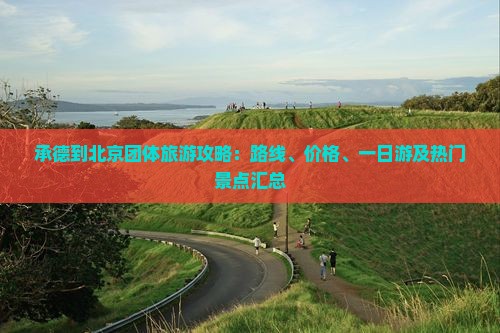 承德到北京团体旅游攻略：路线、价格、一日游及热门景点汇总