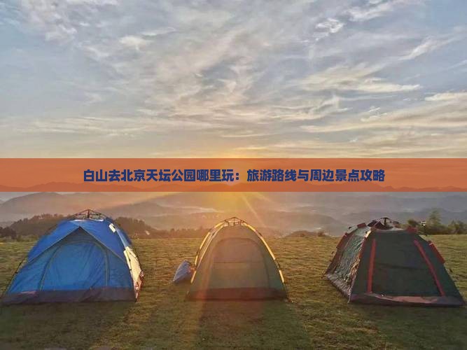 白山去北京天坛公园哪里玩：旅游路线与周边景点攻略