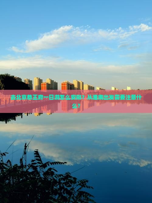 去北京恭王府一日游怎么安排？从淮南出发需要注意什么？