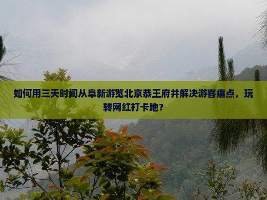 如何用三天时间从阜新游览北京恭王府并解决游客痛点，玩转网红打卡地？