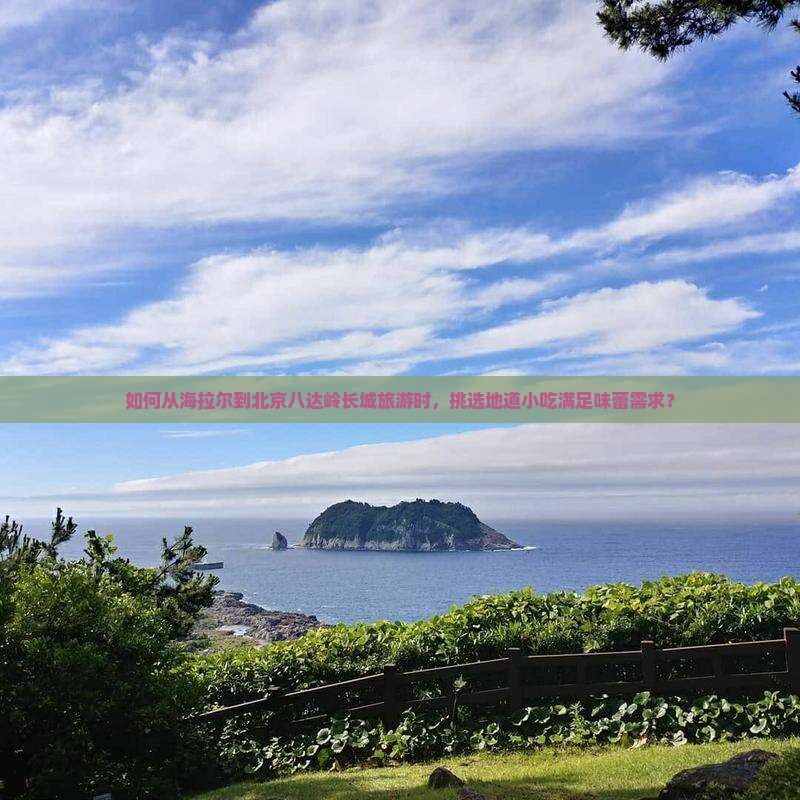 如何从海拉尔到北京八达岭长城旅游时，挑选地道小吃满足味蕾需求？