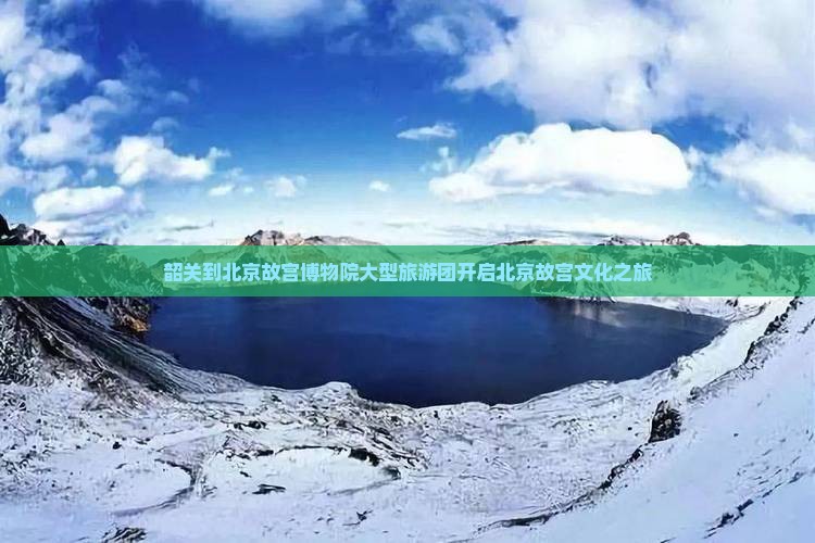 韶关到北京故宫博物院大型旅游团开启北京故宫文化之旅