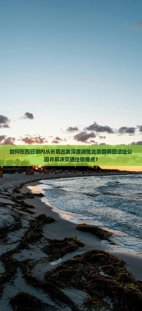 如何在四日游内从长葛出发深度游览北京圆明园遗址公园并解决交通住宿痛点？