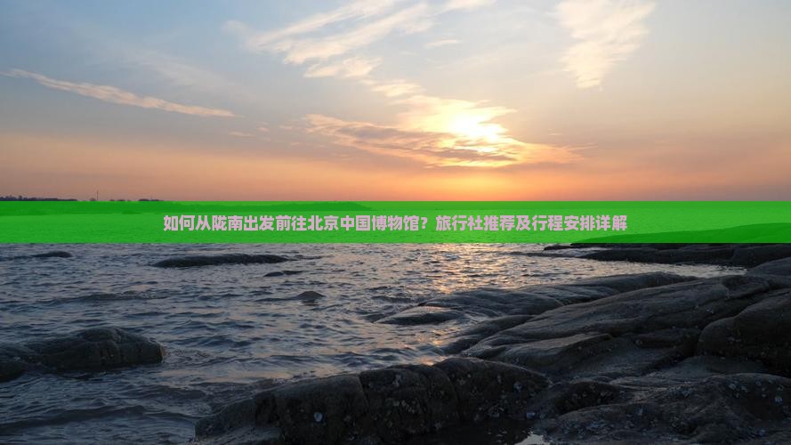 如何从陇南出发前往北京中国博物馆？旅行社推荐及行程安排详解
